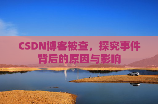 CSDN博客被查,探究事件背后的原因与影响